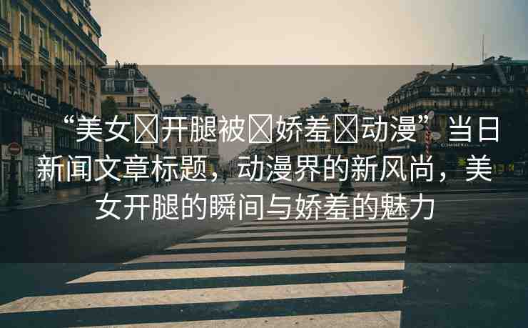 “美女?開腿被?嬌羞?動漫”當日新聞文章標題，動漫界的新風尚，美女開腿的瞬間與嬌羞的魅力