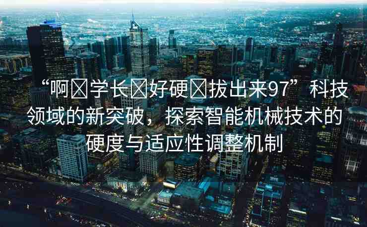 “啊?學(xué)長(zhǎng)?好硬?拔出來(lái)97”科技領(lǐng)域的新突破，探索智能機(jī)械技術(shù)的硬度與適應(yīng)性調(diào)整機(jī)制