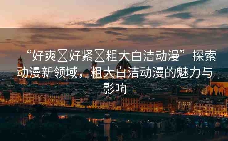 “好爽?好緊?粗大白潔動漫”探索動漫新領域，粗大白潔動漫的魅力與影響