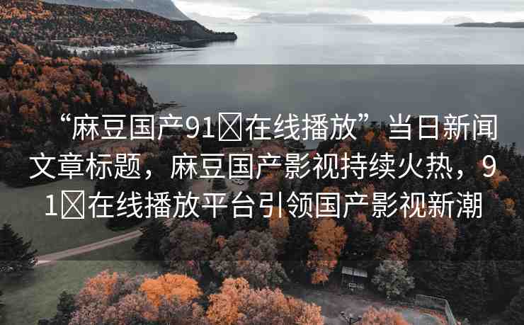“麻豆國產(chǎn)91?在線播放”當(dāng)日新聞文章標(biāo)題，麻豆國產(chǎn)影視持續(xù)火熱，91?在線播放平臺(tái)引領(lǐng)國產(chǎn)影視新潮