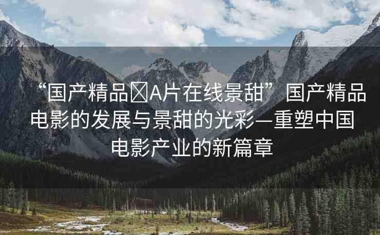 “國產(chǎn)精品?A片在線景甜”國產(chǎn)精品電影的發(fā)展與景甜的光彩—重塑中國電影產(chǎn)業(yè)的新篇章