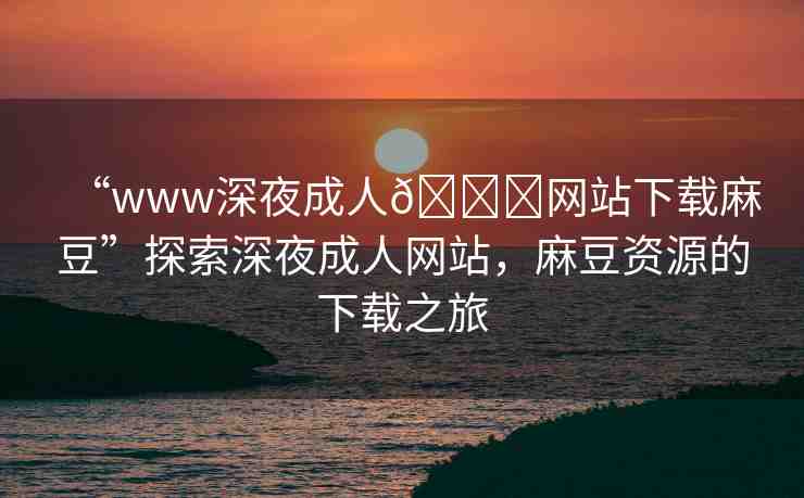 “www深夜成人??網(wǎng)站下載麻豆”探索深夜成人網(wǎng)站，麻豆資源的下載之旅