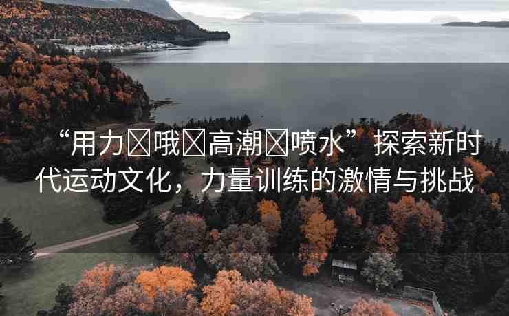 “用力?哦?高潮?噴水”探索新時代運動文化，力量訓練的激情與挑戰(zhàn)