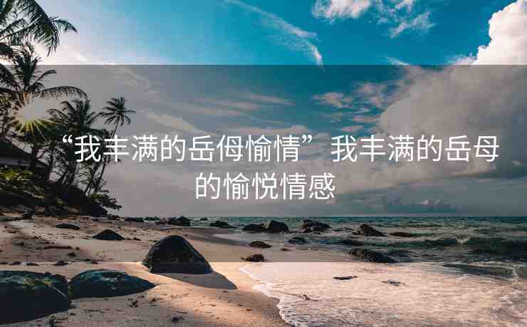 “我豐滿(mǎn)的岳?愉情”我豐滿(mǎn)的岳母的愉悅情感