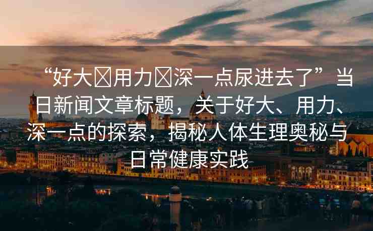 “好大?用力?深一點(diǎn)尿進(jìn)去了”當(dāng)日新聞文章標(biāo)題，關(guān)于好大、用力、深一點(diǎn)的探索，揭秘人體生理奧秘與日常健康實(shí)踐