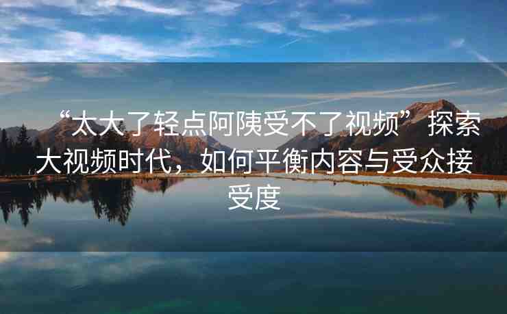 “太大了輕點阿?受不了視頻”探索大視頻時代，如何平衡內(nèi)容與受眾接受度