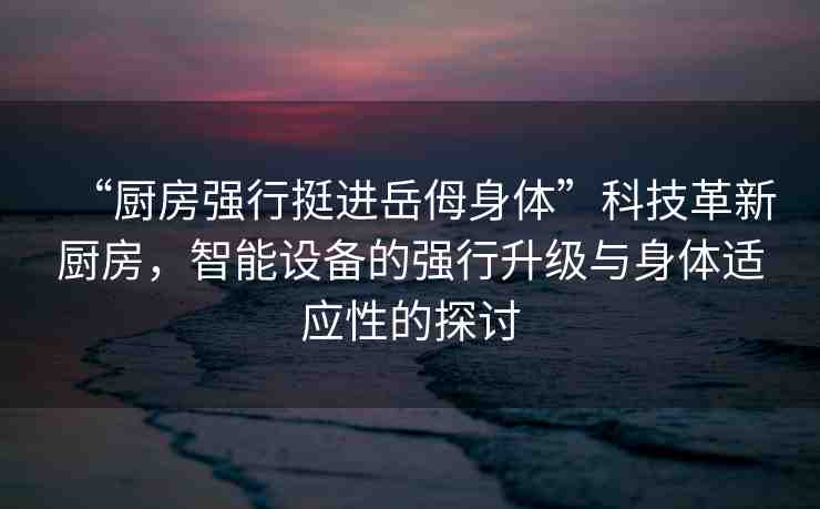 “廚房強行挺進岳?身體”科技革新廚房，智能設(shè)備的強行升級與身體適應(yīng)性的探討