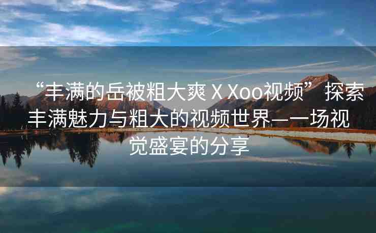 “豐滿的岳被粗大爽ⅩXoo視頻”探索豐滿魅力與粗大的視頻世界—一場(chǎng)視覺(jué)盛宴的分享