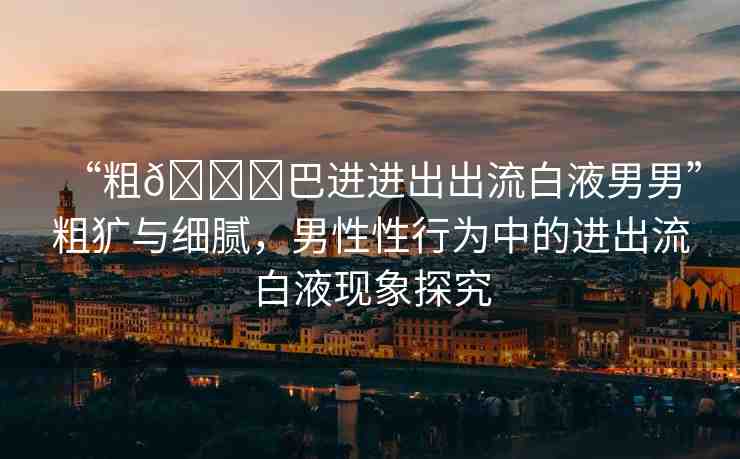 “粗??巴進進出出流白液男男”粗獷與細膩，男性性行為中的進出流白液現(xiàn)象探究