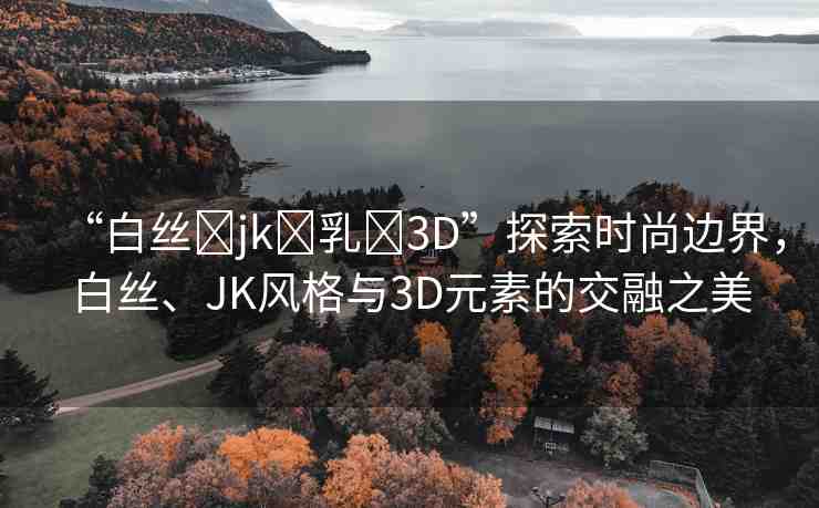“白絲?jk?乳?3D”探索時尚邊界，白絲、JK風(fēng)格與3D元素的交融之美