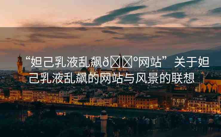 “妲己乳液亂飆??網(wǎng)站”關于妲己乳液亂飆的網(wǎng)站與風景的聯(lián)想