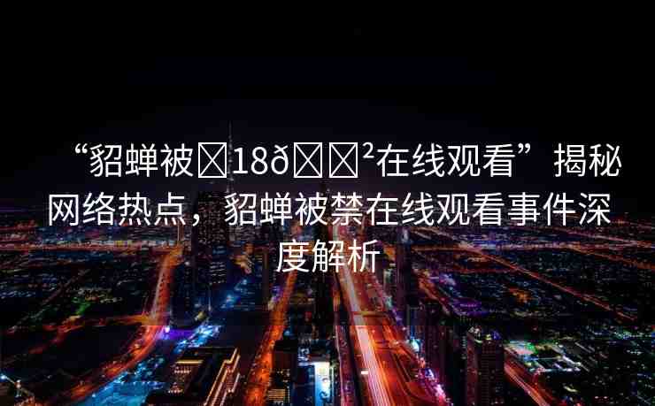 “貂蟬被?18??在線觀看”揭秘網(wǎng)絡(luò)熱點(diǎn)，貂蟬被禁在線觀看事件深度解析