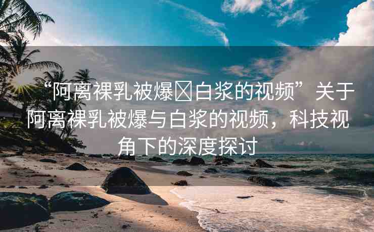 “阿離裸乳被爆?白漿的視頻”關于阿離裸乳被爆與白漿的視頻，科技視角下的深度探討
