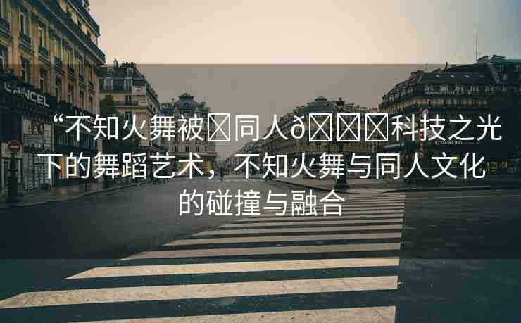 “不知火舞被?同人??科技之光下的舞蹈藝術，不知火舞與同人文化的碰撞與融合