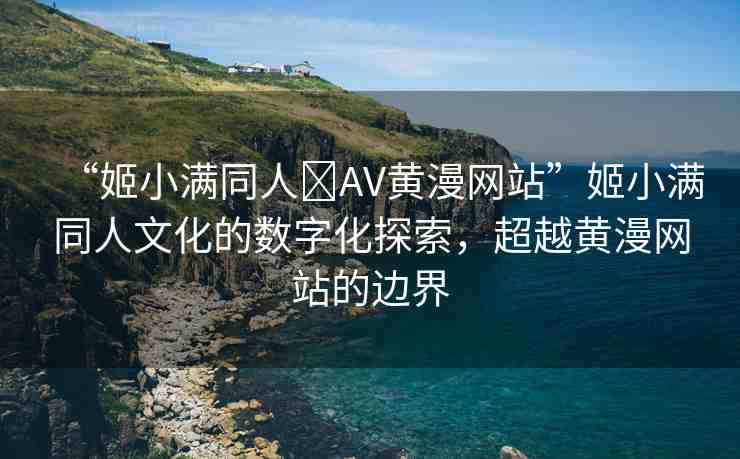 “姬小滿同人?AV黃漫網(wǎng)站”姬小滿同人文化的數(shù)字化探索，超越黃漫網(wǎng)站的邊界