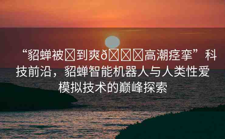 “貂蟬被?到爽??高潮痙攣”科技前沿，貂蟬智能機(jī)器人與人類(lèi)性愛(ài)模擬技術(shù)的巔峰探索