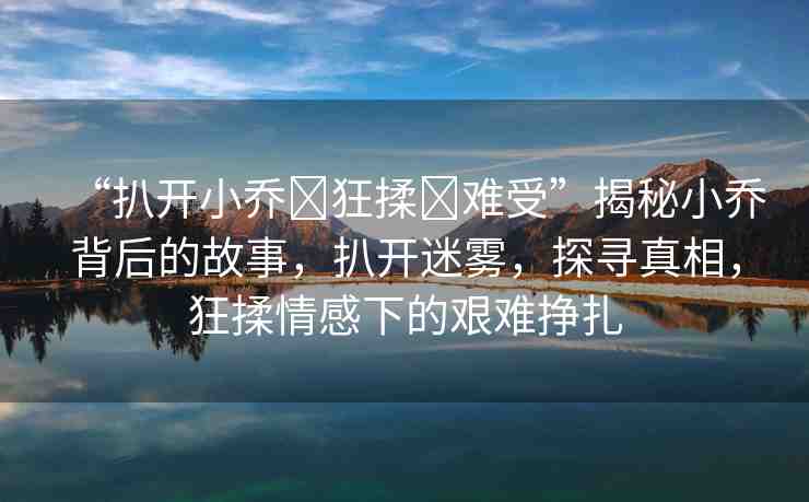 “扒開小喬?狂揉?難受”揭秘小喬背后的故事，扒開迷霧，探尋真相，狂揉情感下的艱難掙扎