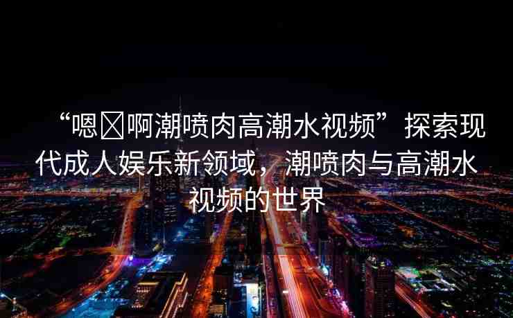 “嗯?啊潮噴肉高潮水視頻”探索現(xiàn)代成人娛樂新領(lǐng)域，潮噴肉與高潮水視頻的世界