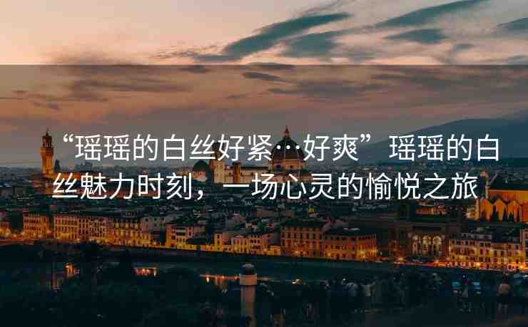 “瑤瑤的白絲好緊…好爽”瑤瑤的白絲魅力時刻，一場心靈的愉悅之旅