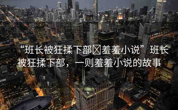 “班長(zhǎng)被狂揉下部?羞羞小說”班長(zhǎng)被狂揉下部，一則羞羞小說的故事