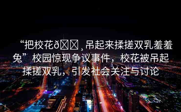 “把校花??吊起來揉搓雙乳羞羞兔”校園驚現(xiàn)爭議事件，校花被吊起揉搓雙乳，引發(fā)社會關注與討論