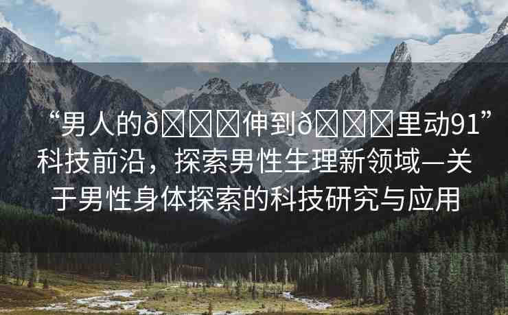 “男人的??伸到??里動(dòng)91”科技前沿，探索男性生理新領(lǐng)域—關(guān)于男性身體探索的科技研究與應(yīng)用