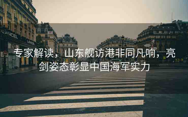專家解讀，山東艦訪港非同凡響，亮劍姿態(tài)彰顯中國海軍實(shí)力