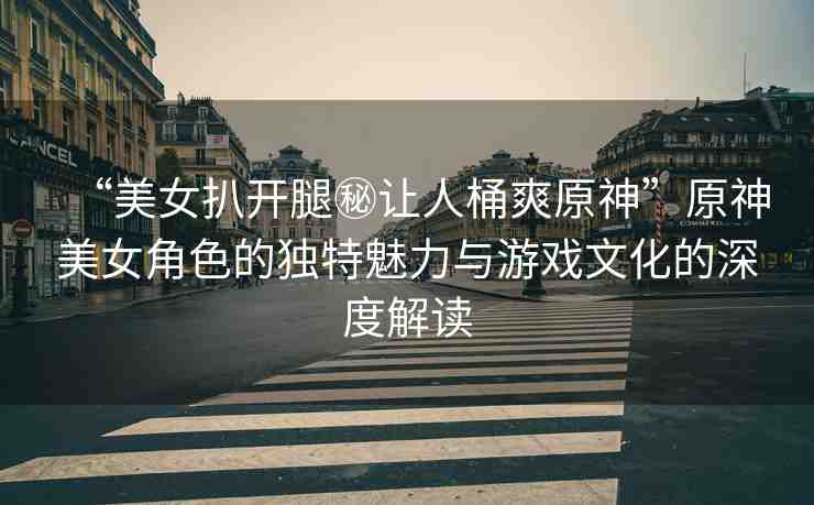 “美女扒開腿秘讓人桶爽原神”原神美女角色的獨特魅力與游戲文化的深度解讀