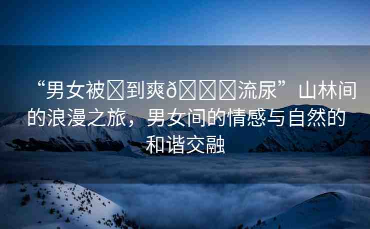 “男女被?到爽??流尿”山林間的浪漫之旅，男女間的情感與自然的和諧交融