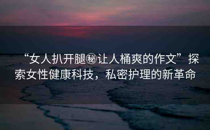 “女人扒開腿秘讓人桶爽的作文”探索女性健康科技，私密護理的新革命