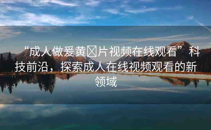 “成人做爰黃?片視頻在線觀看”科技前沿，探索成人在線視頻觀看的新領(lǐng)域