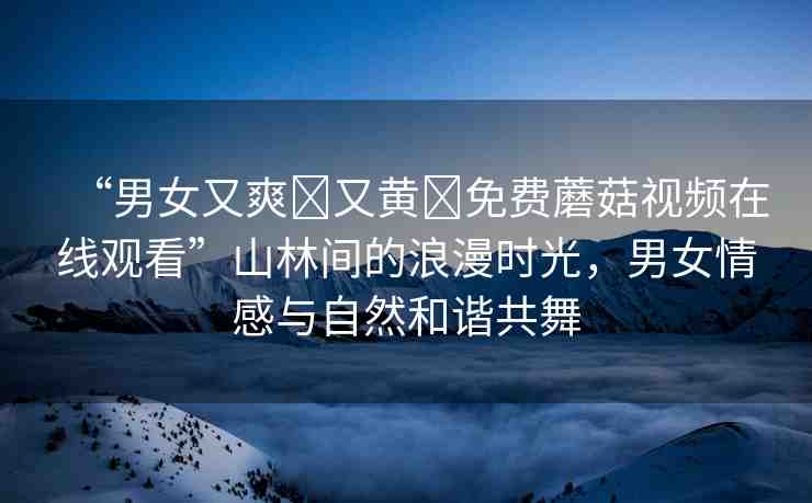 “男女又爽?又黃?免費(fèi)蘑菇視頻在線觀看”山林間的浪漫時(shí)光，男女情感與自然和諧共舞