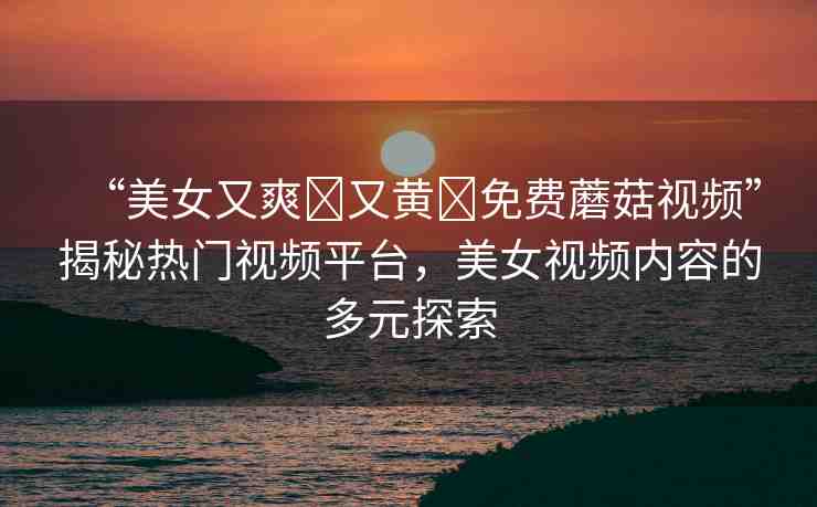 “美女又爽?又黃?免費(fèi)蘑菇視頻”揭秘?zé)衢T視頻平臺(tái)，美女視頻內(nèi)容的多元探索