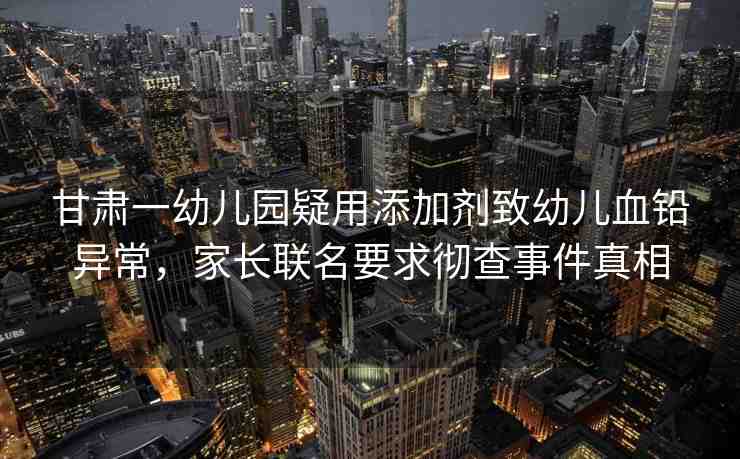 甘肅一幼兒園疑用添加劑致幼兒血鉛異常，家長(zhǎng)聯(lián)名要求徹查事件真相