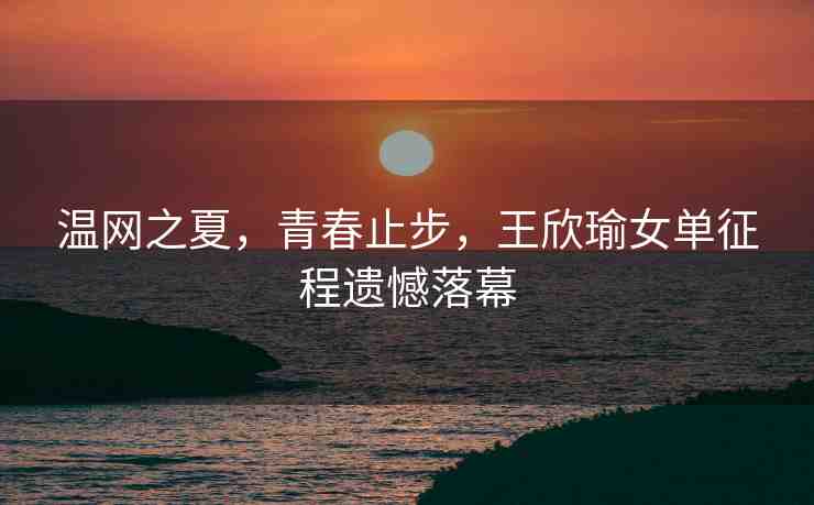 溫網(wǎng)之夏，青春止步，王欣瑜女單征程遺憾落幕