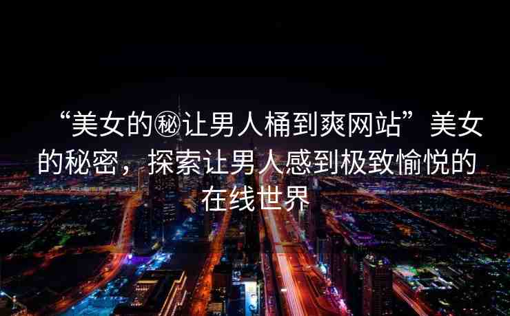 “美女的秘讓男人桶到爽網(wǎng)站”美女的秘密，探索讓男人感到極致愉悅的在線世界