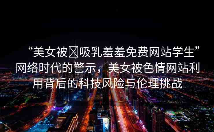 “美女被?吸乳羞羞免費(fèi)網(wǎng)站學(xué)生”網(wǎng)絡(luò)時(shí)代的警示，美女被色情網(wǎng)站利用背后的科技風(fēng)險(xiǎn)與倫理挑戰(zhàn)