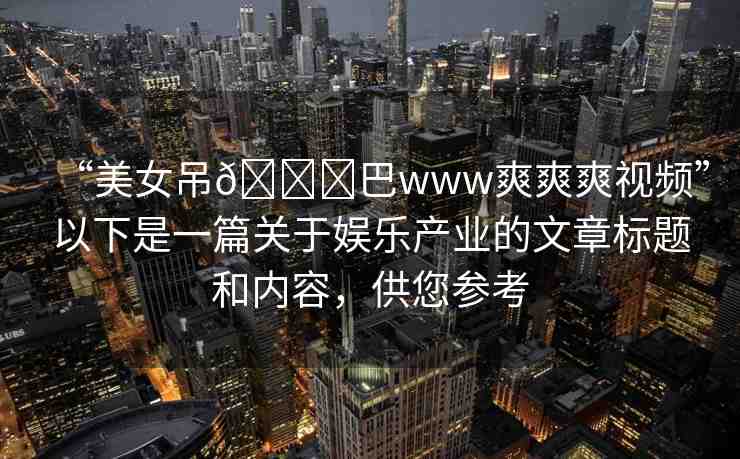 “美女吊??巴www爽爽爽視頻”以下是一篇關于娛樂產業(yè)的文章標題和內容，供您參考