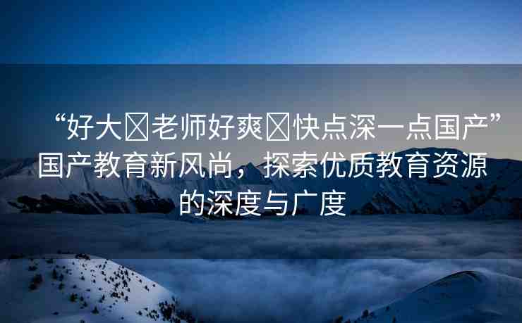 “好大?老師好爽?快點深一點國產(chǎn)”國產(chǎn)教育新風(fēng)尚，探索優(yōu)質(zhì)教育資源的深度與廣度