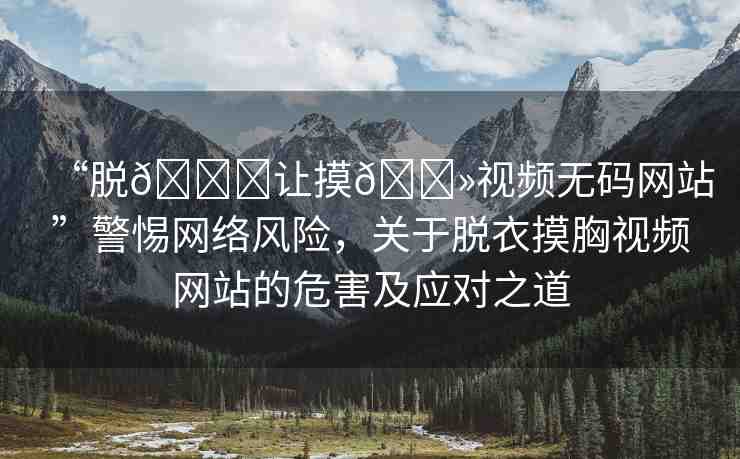 “脫??讓摸??視頻無碼網(wǎng)站”警惕網(wǎng)絡(luò)風險，關(guān)于脫衣摸胸視頻網(wǎng)站的危害及應(yīng)對之道