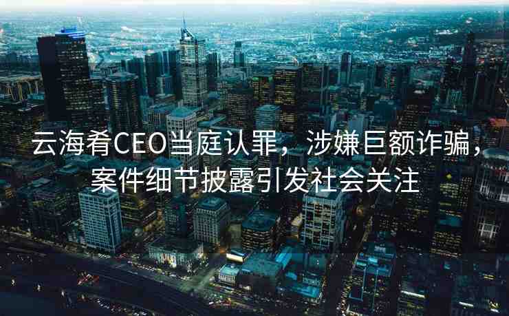 云海肴CEO當(dāng)庭認(rèn)罪，涉嫌巨額詐騙，案件細(xì)節(jié)披露引發(fā)社會(huì)關(guān)注
