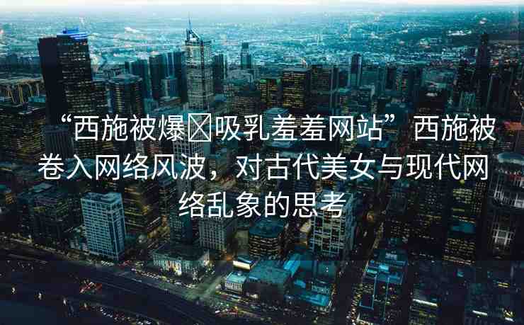 “西施被爆?吸乳羞羞網(wǎng)站”西施被卷入網(wǎng)絡(luò)風(fēng)波，對(duì)古代美女與現(xiàn)代網(wǎng)絡(luò)亂象的思考