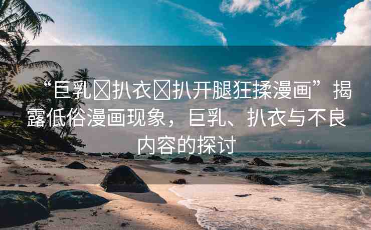 “巨乳?扒衣?扒開腿狂揉漫畫”揭露低俗漫畫現(xiàn)象，巨乳、扒衣與不良內容的探討