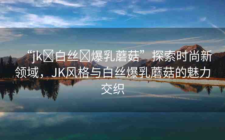 “jk?白絲?爆乳蘑菇”探索時尚新領(lǐng)域，JK風(fēng)格與白絲爆乳蘑菇的魅力交織