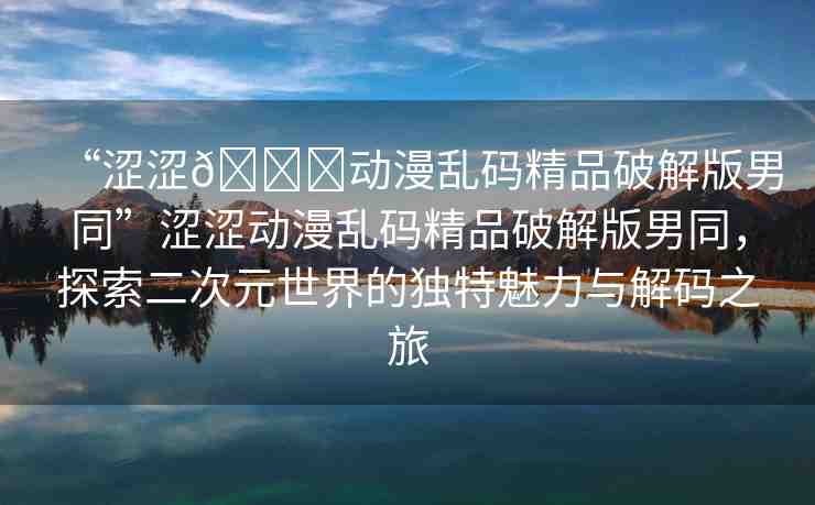 “澀澀??動漫亂碼精品破解版男同”澀澀動漫亂碼精品破解版男同，探索二次元世界的獨特魅力與解碼之旅