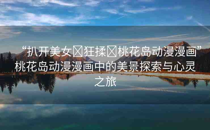 “扒開美女?狂揉?桃花島動漫漫畫”桃花島動漫漫畫中的美景探索與心靈之旅