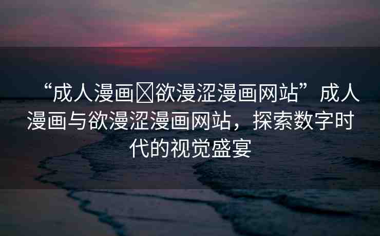 “成人漫畫?欲漫澀漫畫網(wǎng)站”成人漫畫與欲漫澀漫畫網(wǎng)站，探索數(shù)字時(shí)代的視覺盛宴
