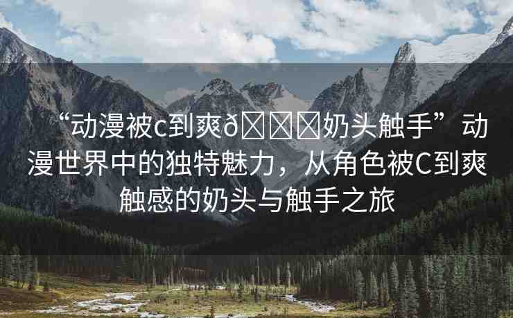 “動漫被c到爽??奶頭觸手”動漫世界中的獨特魅力，從角色被C到爽觸感的奶頭與觸手之旅
