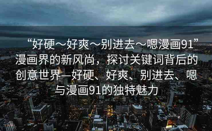 “好硬～好爽～別進(jìn)去～嗯漫畫91”漫畫界的新風(fēng)尚，探討關(guān)鍵詞背后的創(chuàng)意世界—好硬、好爽、別進(jìn)去、嗯與漫畫91的獨特魅力