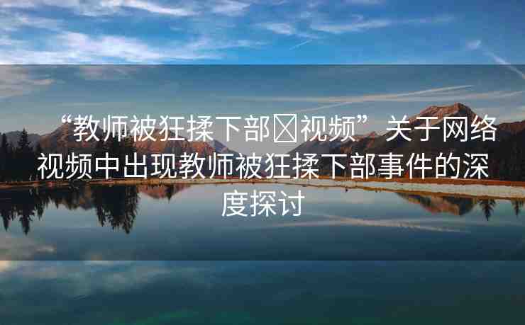 “教師被狂揉下部?視頻”關(guān)于網(wǎng)絡(luò)視頻中出現(xiàn)教師被狂揉下部事件的深度探討